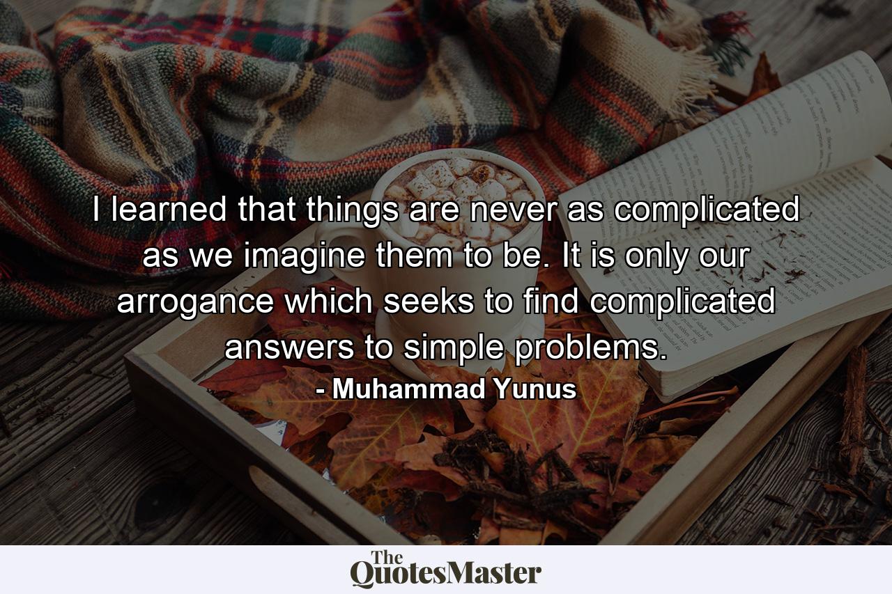 I learned that things are never as complicated as we imagine them to be. It is only our arrogance which seeks to find complicated answers to simple problems. - Quote by Muhammad Yunus