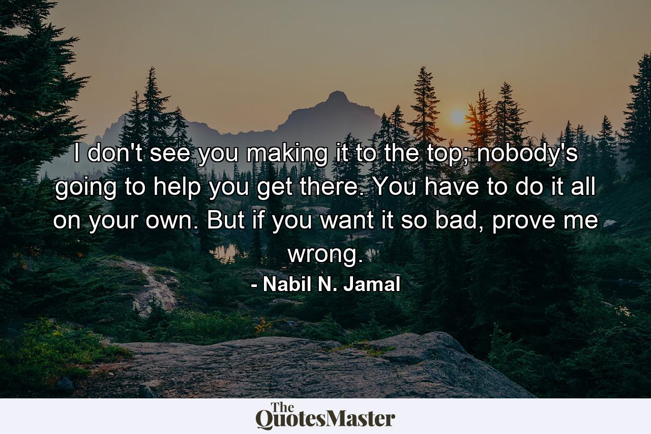 I don't see you making it to the top; nobody's going to help you get there. You have to do it all on your own. But if you want it so bad, prove me wrong. - Quote by Nabil N. Jamal