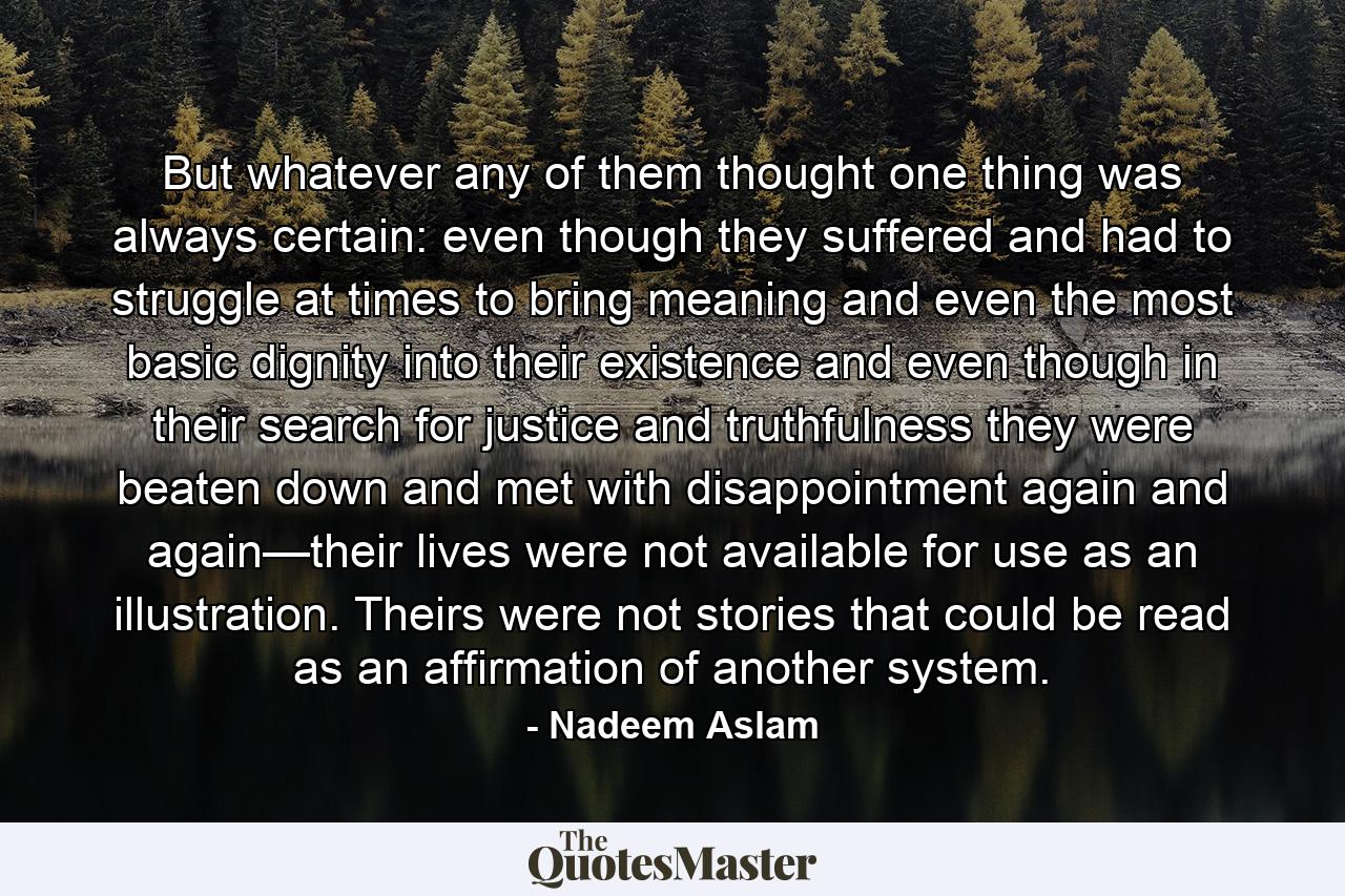 But whatever any of them thought one thing was always certain: even though they suffered and had to struggle at times to bring meaning and even the most basic dignity into their existence and even though in their search for justice and truthfulness they were beaten down and met with disappointment again and again—their lives were not available for use as an illustration. Theirs were not stories that could be read as an affirmation of another system. - Quote by Nadeem Aslam