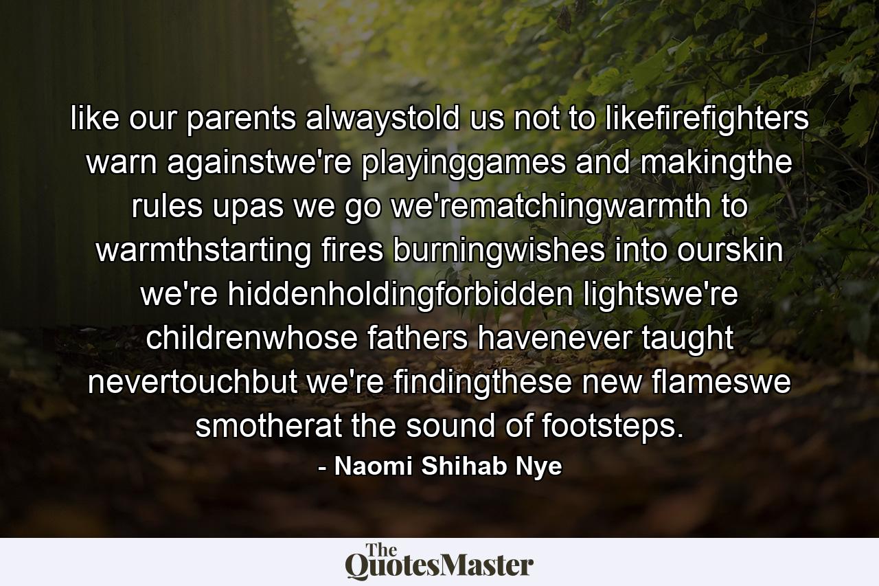 like our parents alwaystold us not to likefirefighters warn againstwe're playinggames and makingthe rules upas we go we'rematchingwarmth to warmthstarting fires burningwishes into ourskin we're hiddenholdingforbidden lightswe're childrenwhose fathers havenever taught nevertouchbut we're findingthese new flameswe smotherat the sound of footsteps. - Quote by Naomi Shihab Nye