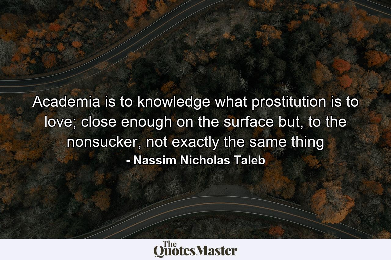 Academia is to knowledge what prostitution is to love; close enough on the surface but, to the nonsucker, not exactly the same thing - Quote by Nassim Nicholas Taleb