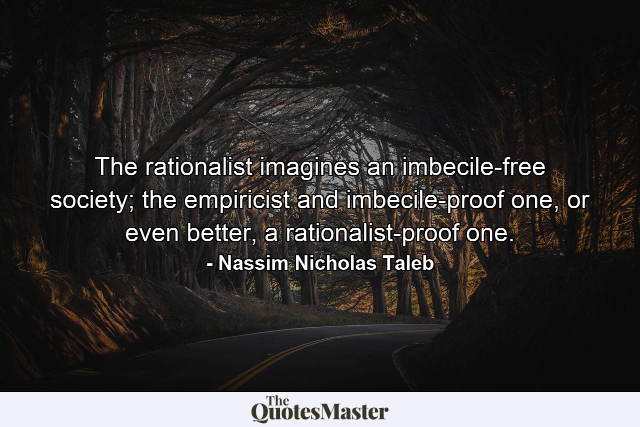 The rationalist imagines an imbecile-free society; the empiricist and imbecile-proof one, or even better, a rationalist-proof one. - Quote by Nassim Nicholas Taleb