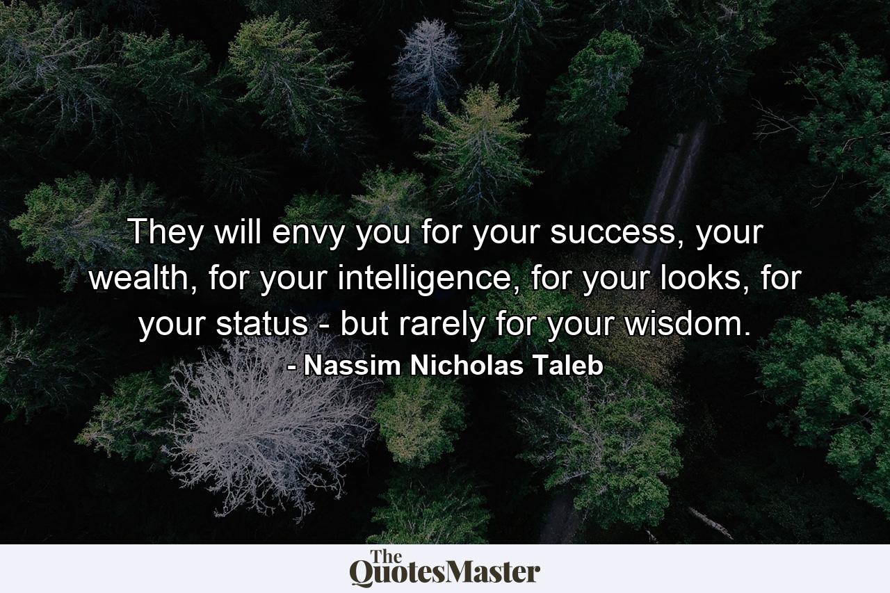 They will envy you for your success, your wealth, for your intelligence, for your looks, for your status - but rarely for your wisdom. - Quote by Nassim Nicholas Taleb