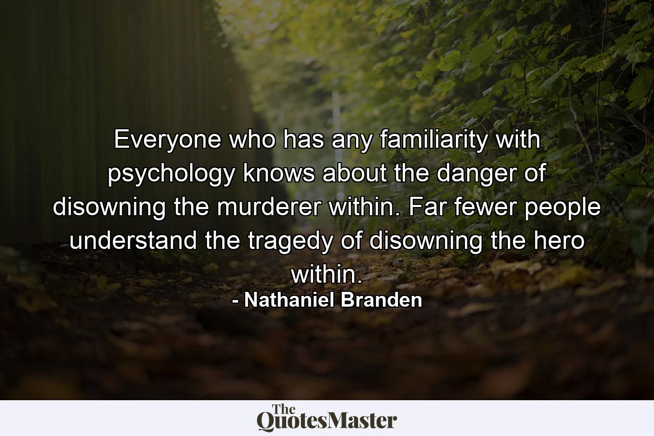 Everyone who has any familiarity with psychology knows about the danger of disowning the murderer within. Far fewer people understand the tragedy of disowning the hero within. - Quote by Nathaniel Branden