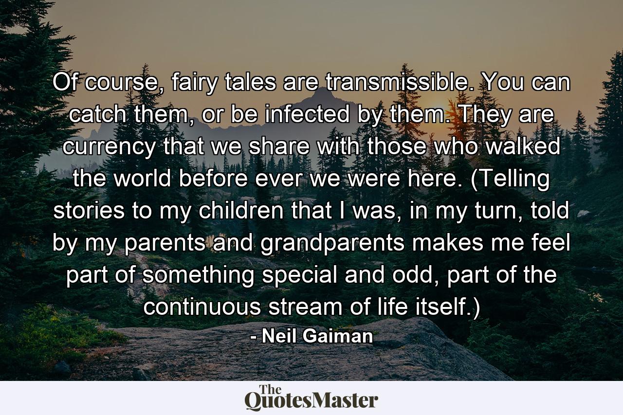 Of course, fairy tales are transmissible. You can catch them, or be infected by them. They are currency that we share with those who walked the world before ever we were here. (Telling stories to my children that I was, in my turn, told by my parents and grandparents makes me feel part of something special and odd, part of the continuous stream of life itself.) - Quote by Neil Gaiman