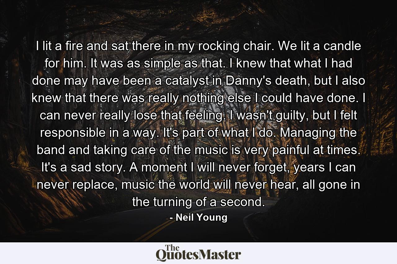 I lit a fire and sat there in my rocking chair. We lit a candle for him. It was as simple as that. I knew that what I had done may have been a catalyst in Danny's death, but I also knew that there was really nothing else I could have done. I can never really lose that feeling. I wasn't guilty, but I felt responsible in a way. It's part of what I do. Managing the band and taking care of the music is very painful at times. It's a sad story. A moment I will never forget, years I can never replace, music the world will never hear, all gone in the turning of a second. - Quote by Neil Young