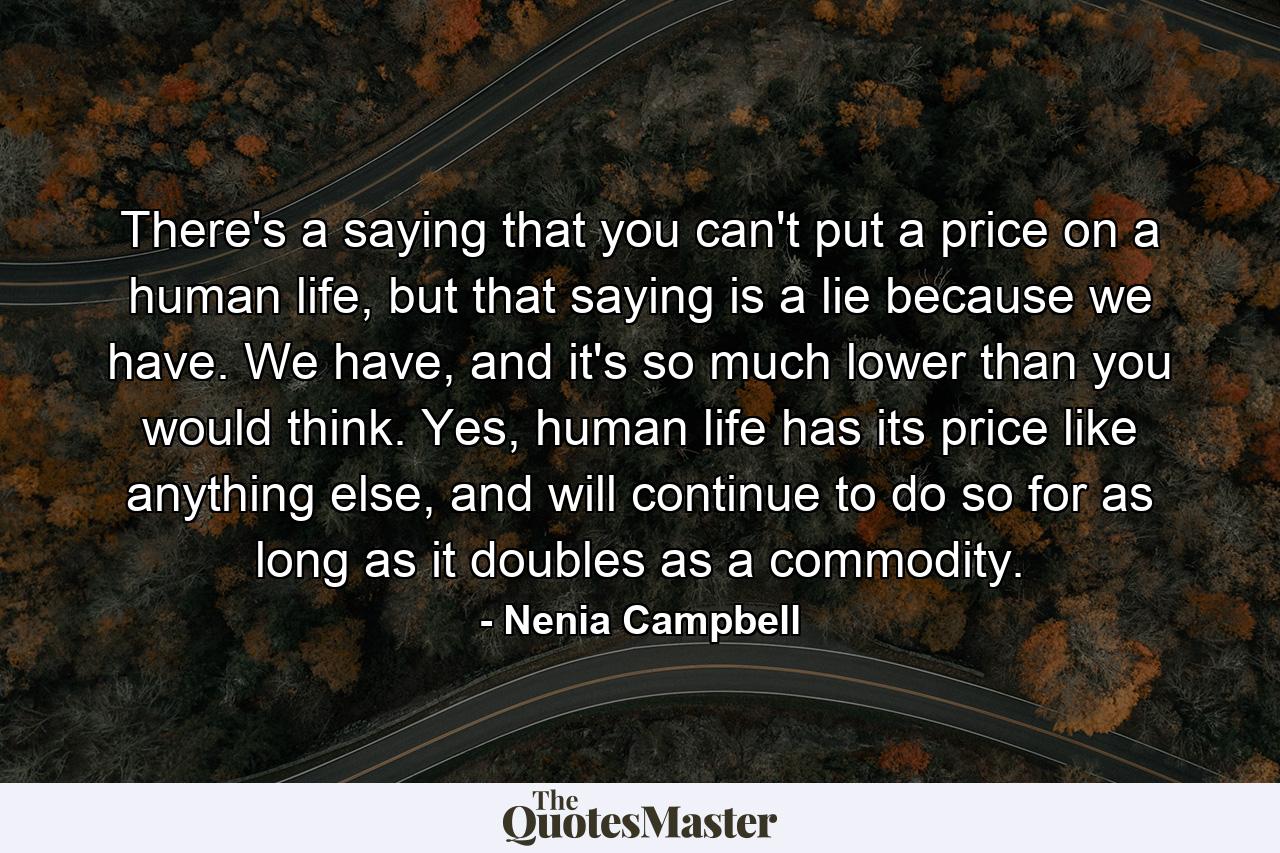 There's a saying that you can't put a price on a human life, but that saying is a lie because we have. We have, and it's so much lower than you would think. Yes, human life has its price like anything else, and will continue to do so for as long as it doubles as a commodity. - Quote by Nenia Campbell