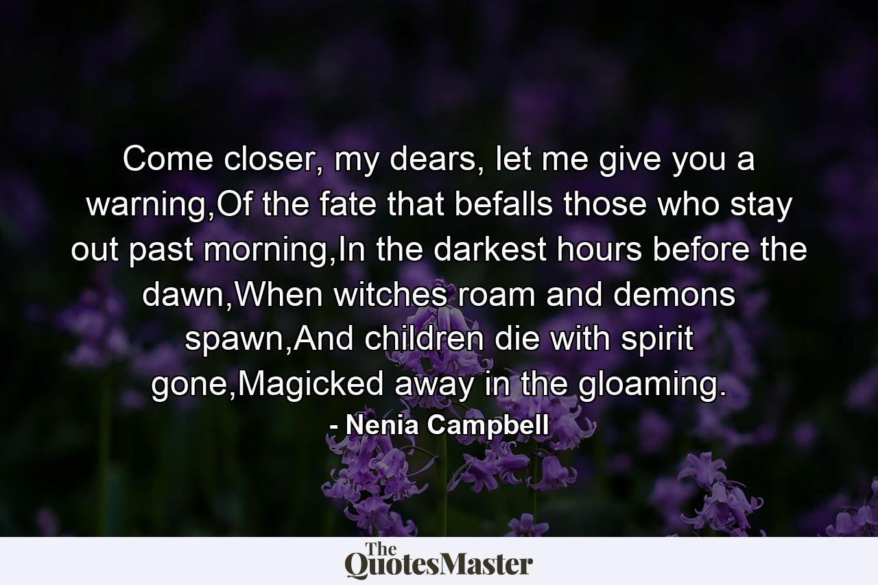 Come closer, my dears, let me give you a warning,Of the fate that befalls those who stay out past morning,In the darkest hours before the dawn,When witches roam and demons spawn,And children die with spirit gone,Magicked away in the gloaming. - Quote by Nenia Campbell