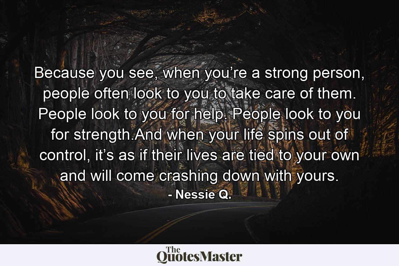 Because you see, when you’re a strong person, people often look to you to take care of them. People look to you for help. People look to you for strength.And when your life spins out of control, it’s as if their lives are tied to your own and will come crashing down with yours. - Quote by Nessie Q.