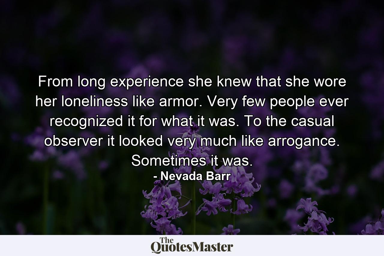 From long experience she knew that she wore her loneliness like armor. Very few people ever recognized it for what it was. To the casual observer it looked very much like arrogance. Sometimes it was. - Quote by Nevada Barr