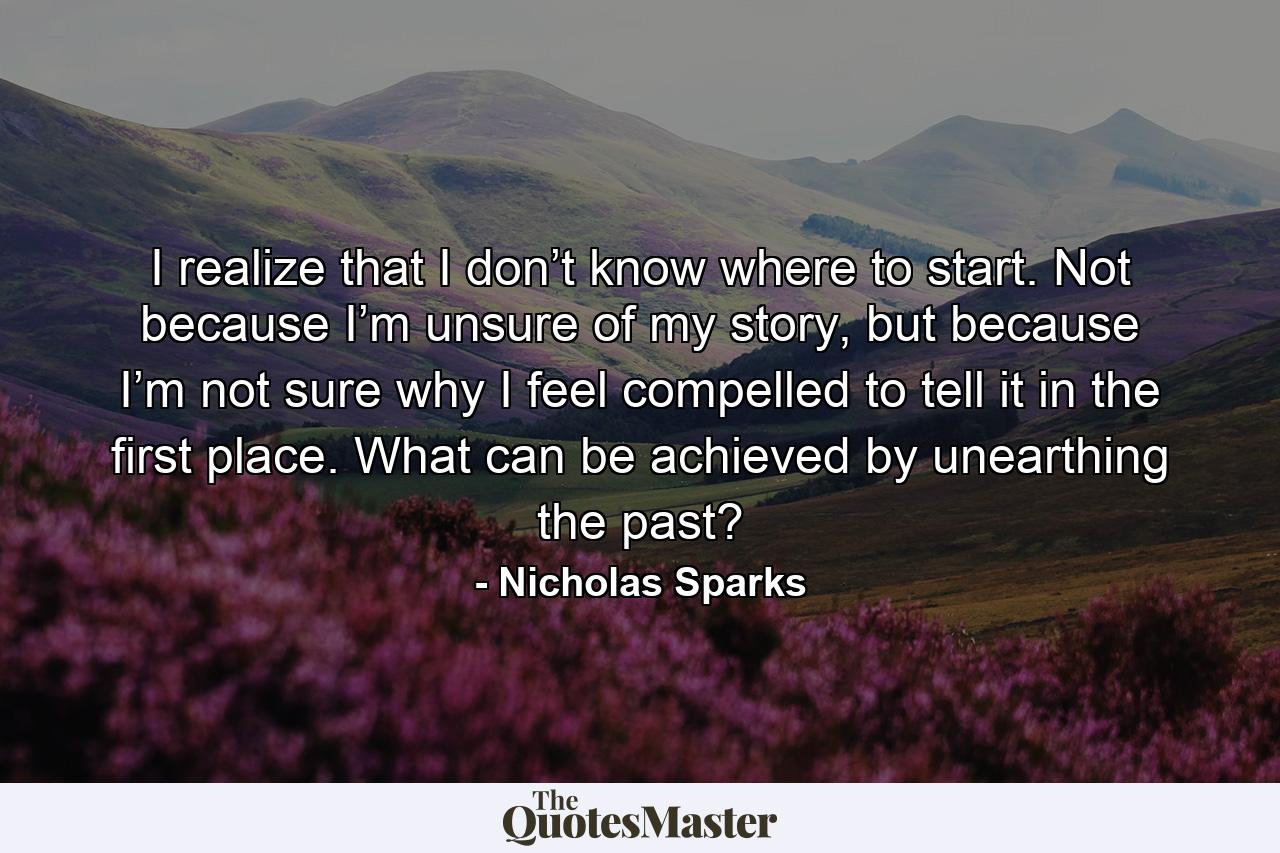 I realize that I don’t know where to start. Not because I’m unsure of my story, but because I’m not sure why I feel compelled to tell it in the first place. What can be achieved by unearthing the past? - Quote by Nicholas Sparks