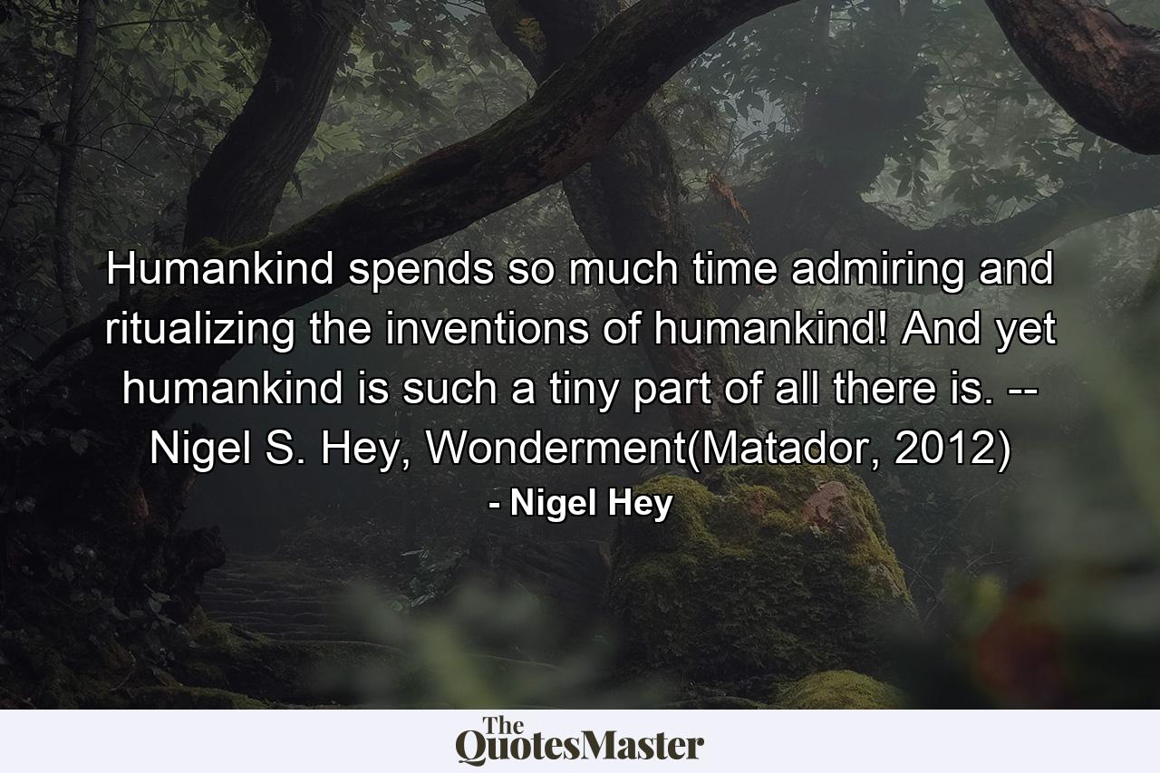 Humankind spends so much time admiring and ritualizing the inventions of humankind! And yet humankind is such a tiny part of all there is. -- Nigel S. Hey, Wonderment(Matador, 2012) - Quote by Nigel Hey