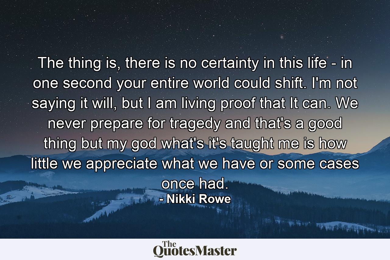 The thing is, there is no certainty in this life - in one second your entire world could shift. I'm not saying it will, but I am living proof that It can. We never prepare for tragedy and that's a good thing but my god what's it's taught me is how little we appreciate what we have or some cases once had. - Quote by Nikki Rowe