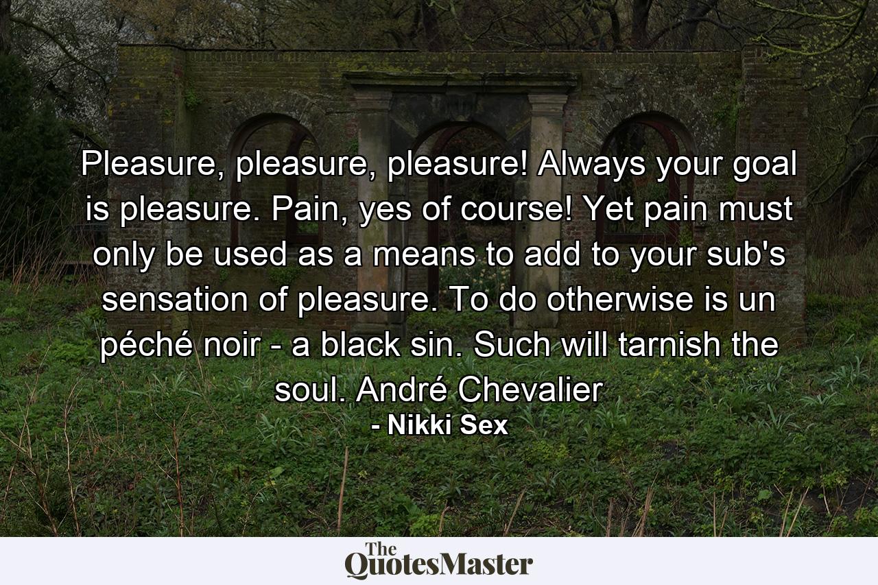 Pleasure, pleasure, pleasure! Always your goal is pleasure. Pain, yes of course! Yet pain must only be used as a means to add to your sub's sensation of pleasure. To do otherwise is un péché noir - a black sin. Such will tarnish the soul. André Chevalier - Quote by Nikki Sex