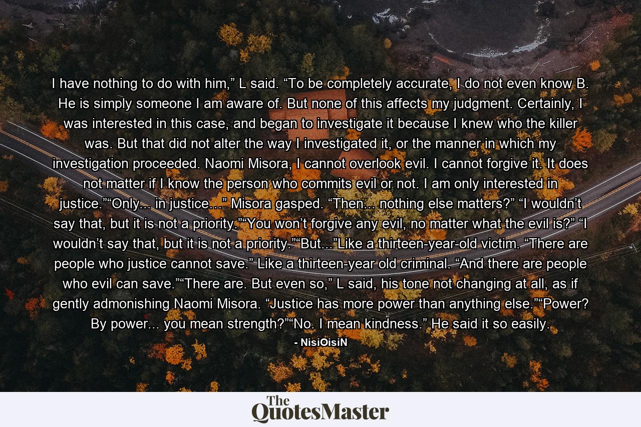 I have nothing to do with him,” L said. “To be completely accurate, I do not even know B. He is simply someone I am aware of. But none of this affects my judgment. Certainly, I was interested in this case, and began to investigate it because I knew who the killer was. But that did not alter the way I investigated it, or the manner in which my investigation proceeded. Naomi Misora, I cannot overlook evil. I cannot forgive it. It does not matter if I know the person who commits evil or not. I am only interested in justice.”“Only... in justice…” Misora gasped. “Then... nothing else matters?” “I wouldn’t say that, but it is not a priority.”“You won’t forgive any evil, no matter what the evil is?” “I wouldn’t say that, but it is not a priority.”“But...”Like a thirteen-year-old victim. “There are people who justice cannot save.” Like a thirteen-year old criminal. “And there are people who evil can save.”“There are. But even so,” L said, his tone not changing at all, as if gently admonishing Naomi Misora. “Justice has more power than anything else.”“Power? By power... you mean strength?”“No. I mean kindness.” He said it so easily. - Quote by NisiOisiN