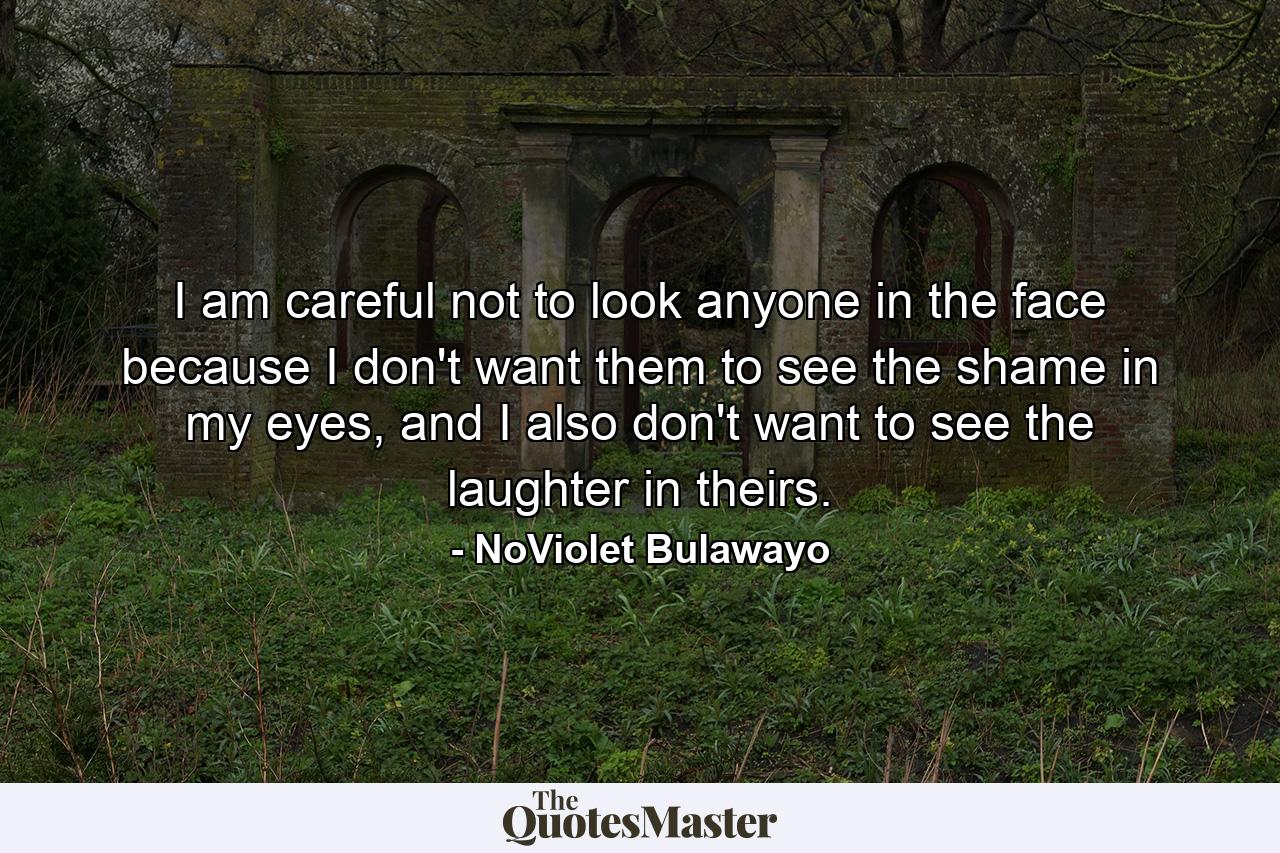 I am careful not to look anyone in the face because I don't want them to see the shame in my eyes, and I also don't want to see the laughter in theirs. - Quote by NoViolet Bulawayo