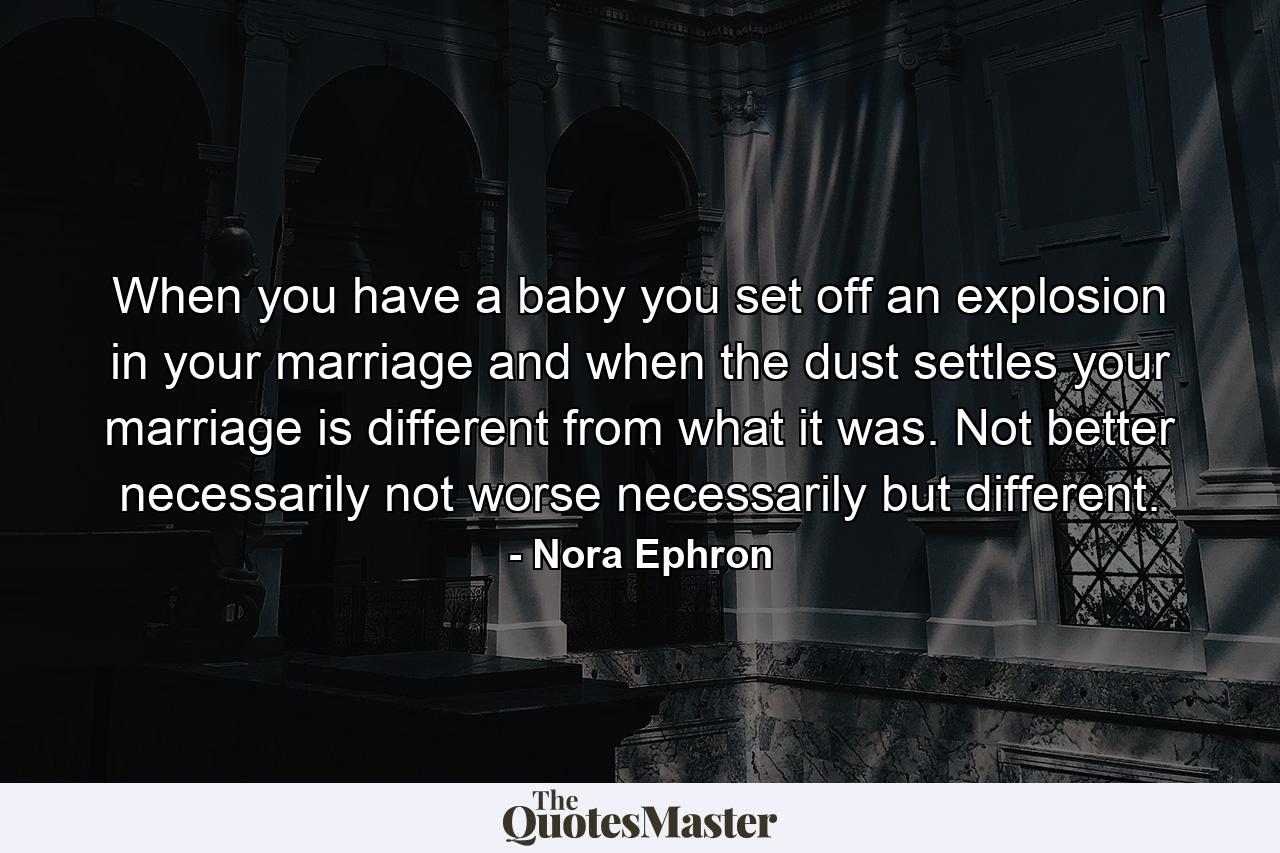 When you have a baby  you set off an explosion in your marriage  and when the dust settles  your marriage is different from what it was. Not better  necessarily  not worse  necessarily  but different. - Quote by Nora Ephron