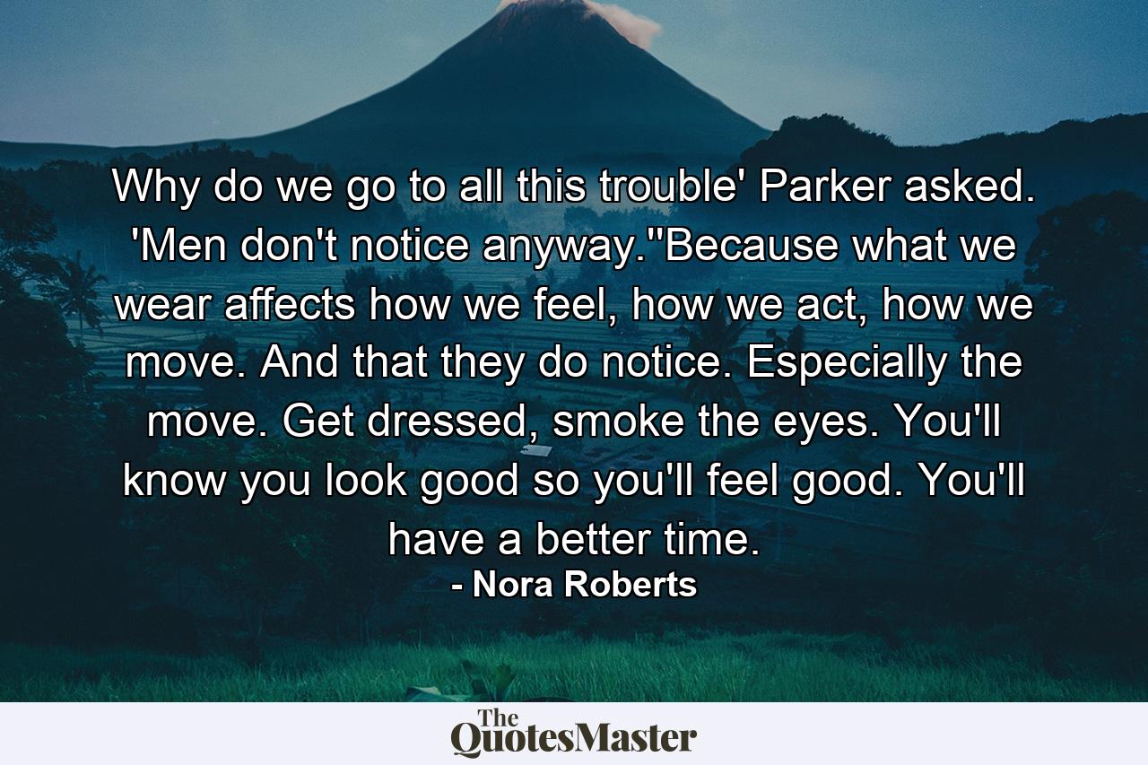 Why do we go to all this trouble' Parker asked. 'Men don't notice anyway.''Because what we wear affects how we feel, how we act, how we move. And that they do notice. Especially the move. Get dressed, smoke the eyes. You'll know you look good so you'll feel good. You'll have a better time. - Quote by Nora Roberts