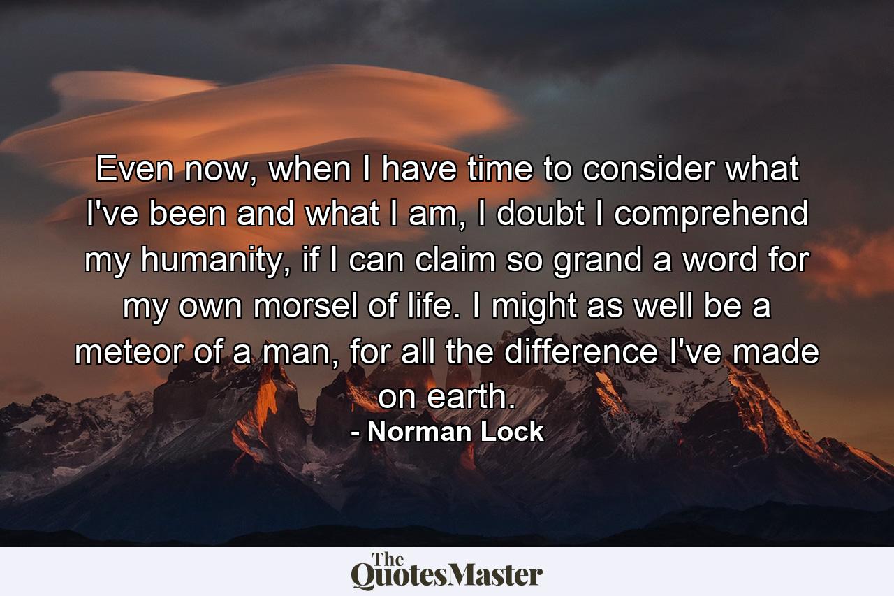 Even now, when I have time to consider what I've been and what I am, I doubt I comprehend my humanity, if I can claim so grand a word for my own morsel of life. I might as well be a meteor of a man, for all the difference I've made on earth. - Quote by Norman Lock