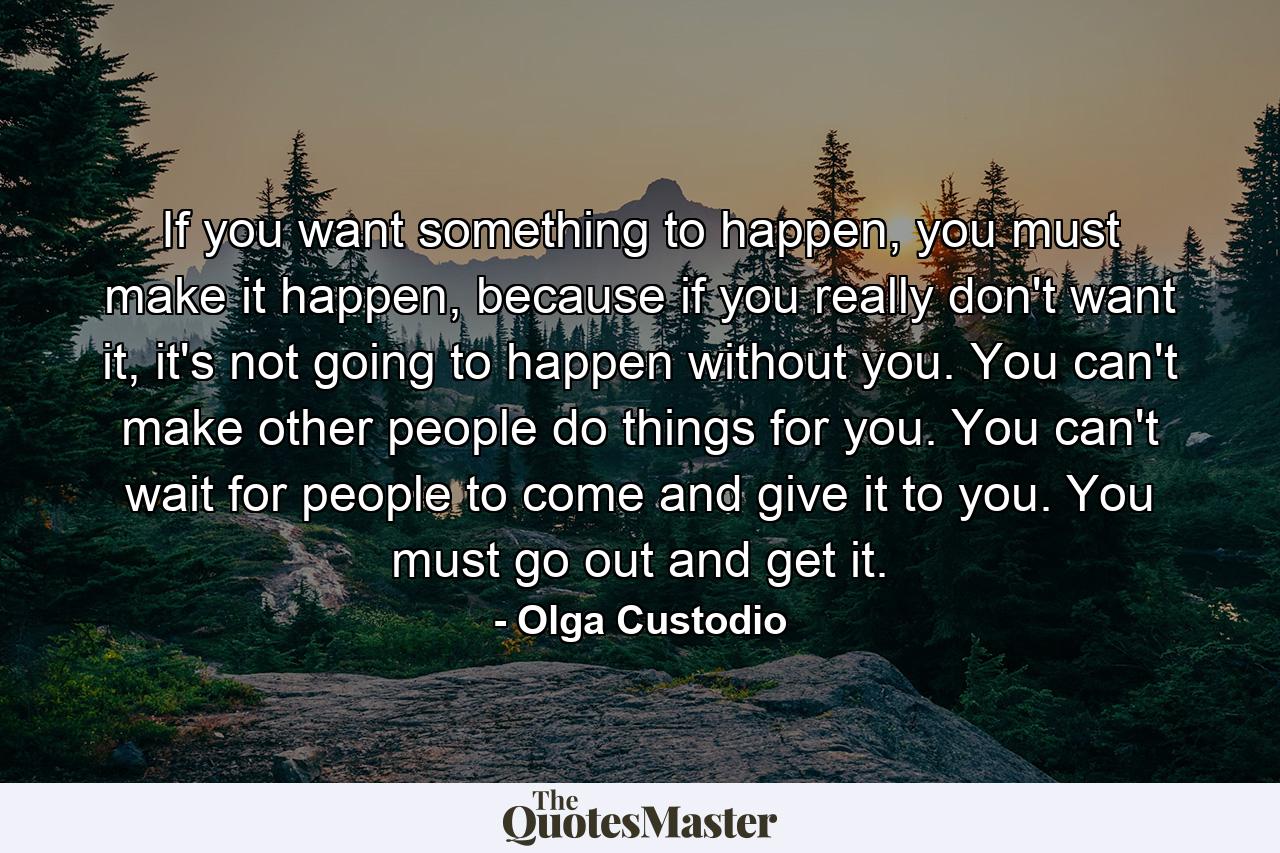 If you want something to happen, you must make it happen, because if you really don't want it, it's not going to happen without you. You can't make other people do things for you. You can't wait for people to come and give it to you. You must go out and get it. - Quote by Olga Custodio