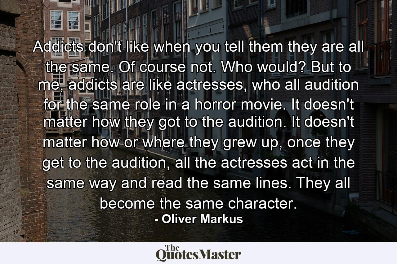 Addicts don't like when you tell them they are all the same. Of course not. Who would? But to me, addicts are like actresses, who all audition for the same role in a horror movie. It doesn't matter how they got to the audition. It doesn't matter how or where they grew up, once they get to the audition, all the actresses act in the same way and read the same lines. They all become the same character. - Quote by Oliver Markus