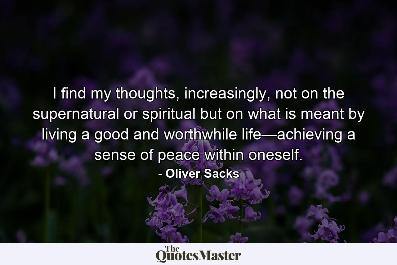 I find my thoughts, increasingly, not on the supernatural or spiritual but on what is meant by living a good and worthwhile life—achieving a sense of peace within oneself. - Quote by Oliver Sacks