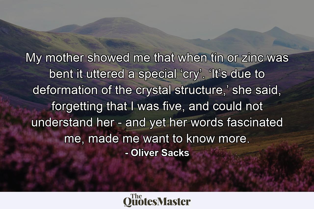 My mother showed me that when tin or zinc was bent it uttered a special ‘cry’. ‘It’s due to deformation of the crystal structure,’ she said, forgetting that I was five, and could not understand her - and yet her words fascinated me, made me want to know more. - Quote by Oliver Sacks