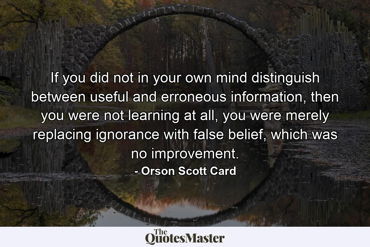 If you did not in your own mind distinguish between useful and erroneous information, then you were not learning at all, you were merely replacing ignorance with false belief, which was no improvement. - Quote by Orson Scott Card