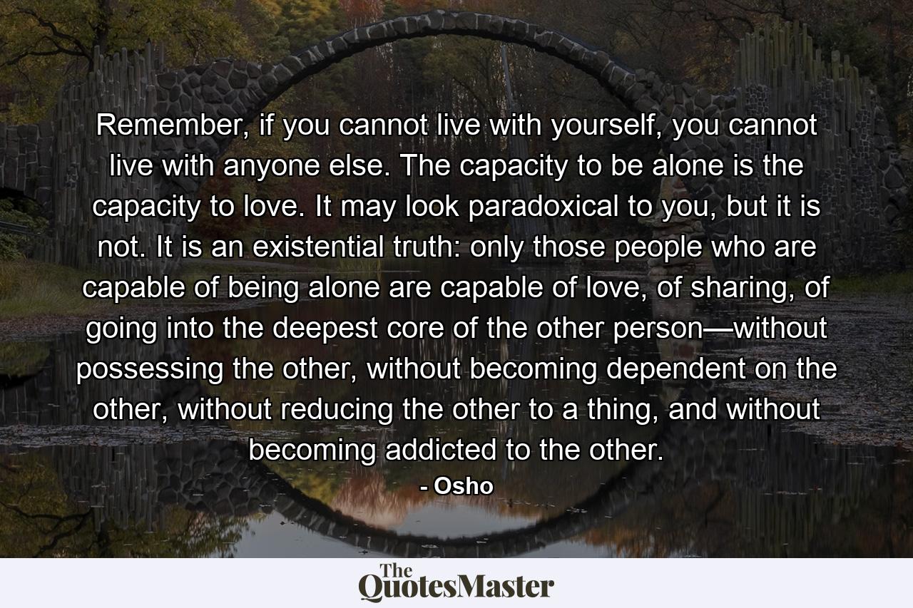 Remember, if you cannot live with yourself, you cannot live with anyone else. The capacity to be alone is the capacity to love. It may look paradoxical to you, but it is not. It is an existential truth: only those people who are capable of being alone are capable of love, of sharing, of going into the deepest core of the other person—without possessing the other, without becoming dependent on the other, without reducing the other to a thing, and without becoming addicted to the other. - Quote by Osho