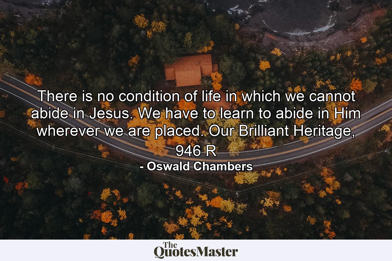 There is no condition of life in which we cannot abide in Jesus. We have to learn to abide in Him wherever we are placed. Our Brilliant Heritage, 946 R - Quote by Oswald Chambers