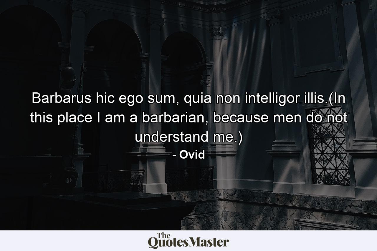 Barbarus hic ego sum, quia non intelligor illis.(In this place I am a barbarian, because men do not understand me.) - Quote by Ovid