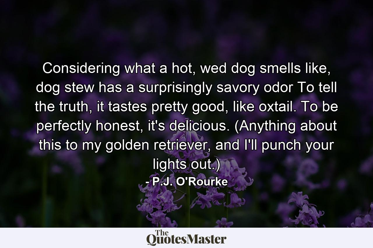 Considering what a hot, wed dog smells like, dog stew has a surprisingly savory odor To tell the truth, it tastes pretty good, like oxtail. To be perfectly honest, it's delicious. (Anything about this to my golden retriever, and I'll punch your lights out.) - Quote by P.J. O'Rourke