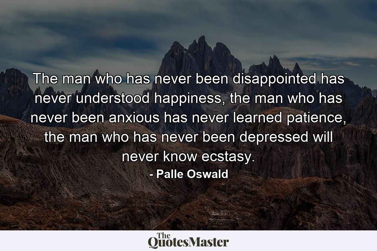 The man who has never been disappointed has never understood happiness, the man who has never been anxious has never learned patience, the man who has never been depressed will never know ecstasy. - Quote by Palle Oswald