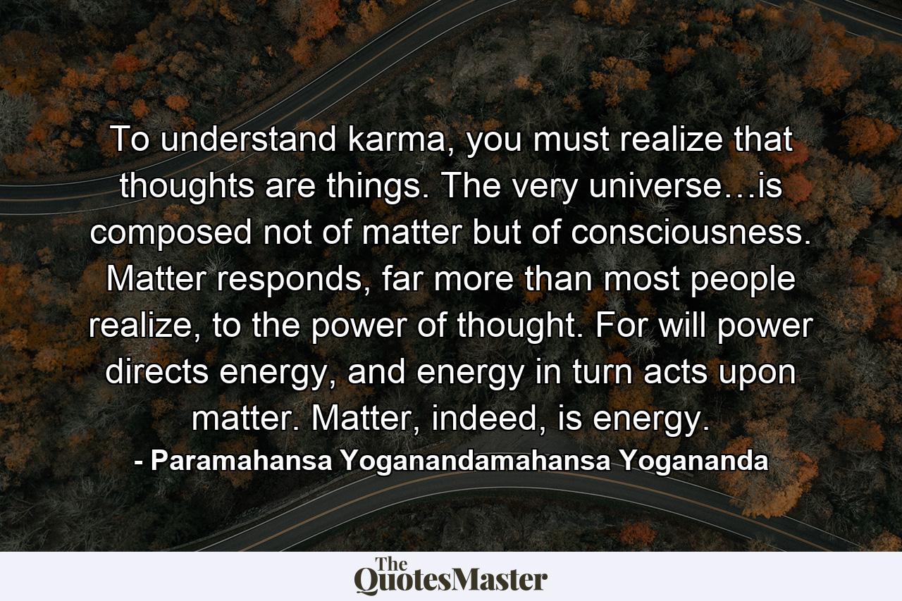 To understand karma, you must realize that thoughts are things. The very universe…is composed not of matter but of consciousness. Matter responds, far more than most people realize, to the power of thought. For will power directs energy, and energy in turn acts upon matter. Matter, indeed, is energy. - Quote by Paramahansa Yoganandamahansa Yogananda