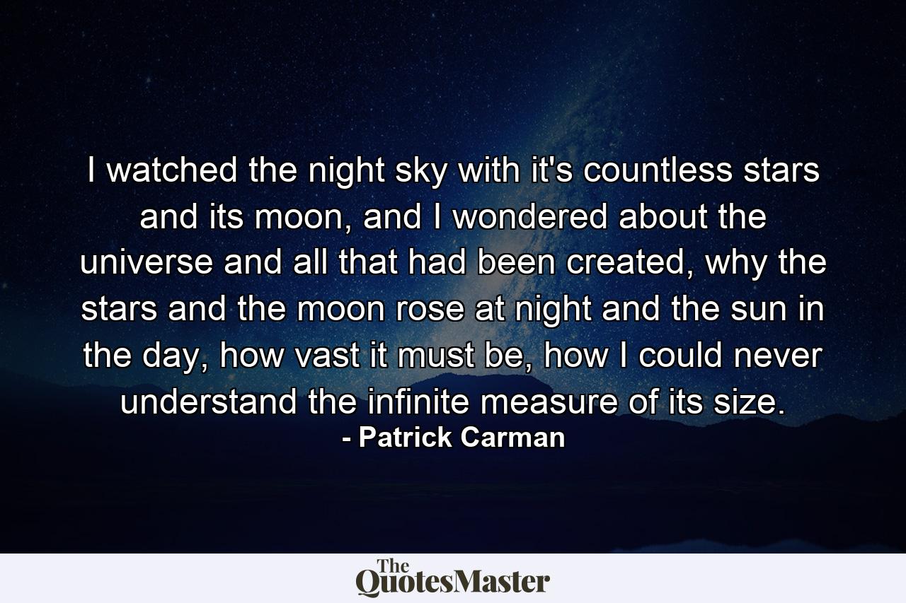 I watched the night sky with it's countless stars and its moon, and I wondered about the universe and all that had been created, why the stars and the moon rose at night and the sun in the day, how vast it must be, how I could never understand the infinite measure of its size. - Quote by Patrick Carman