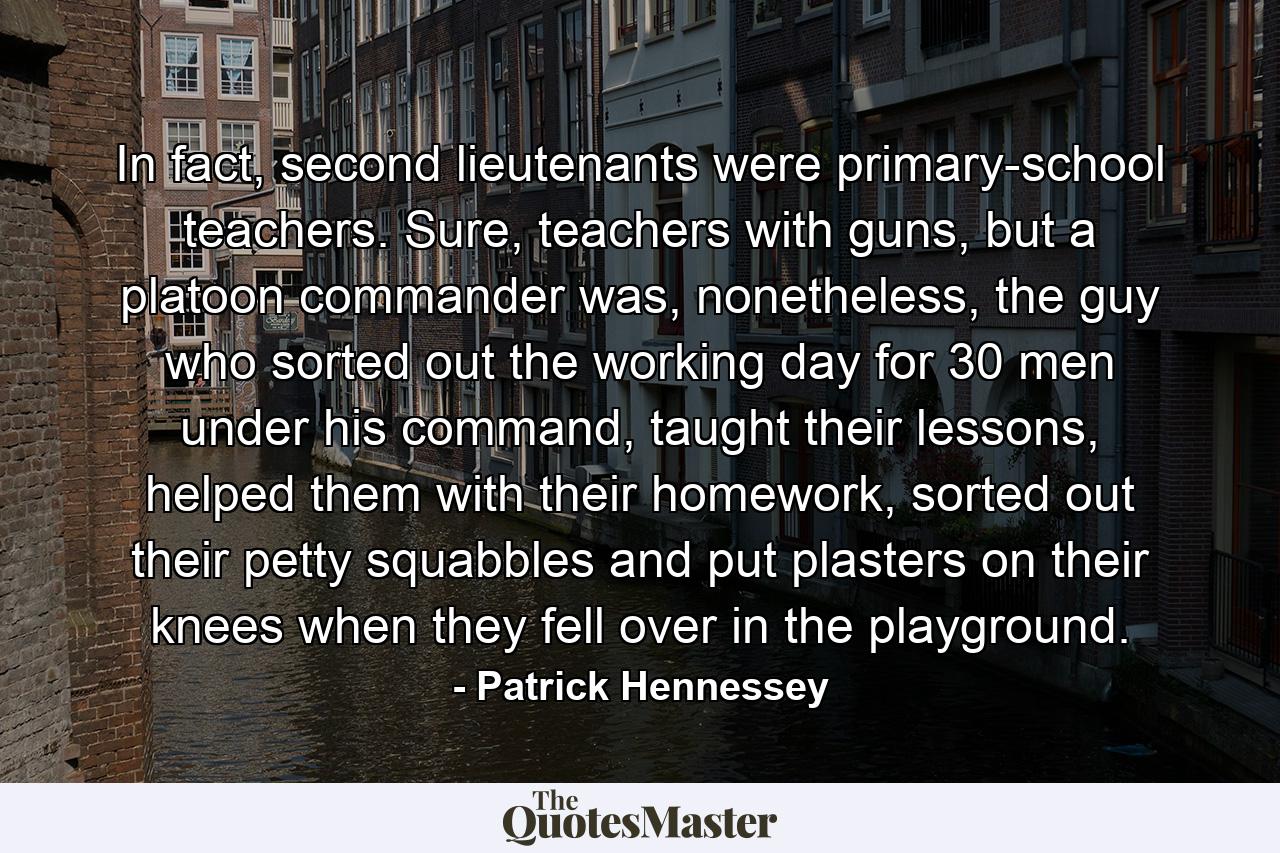 In fact, second lieutenants were primary-school teachers. Sure, teachers with guns, but a platoon commander was, nonetheless, the guy who sorted out the working day for 30 men under his command, taught their lessons, helped them with their homework, sorted out their petty squabbles and put plasters on their knees when they fell over in the playground. - Quote by Patrick Hennessey