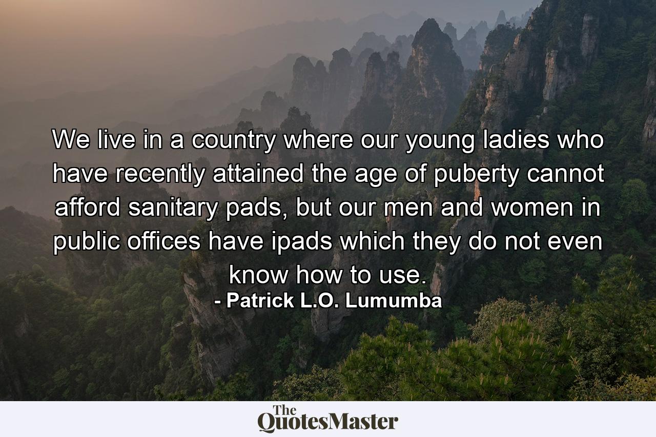 We live in a country where our young ladies who have recently attained the age of puberty cannot afford sanitary pads, but our men and women in public offices have ipads which they do not even know how to use. - Quote by Patrick L.O. Lumumba