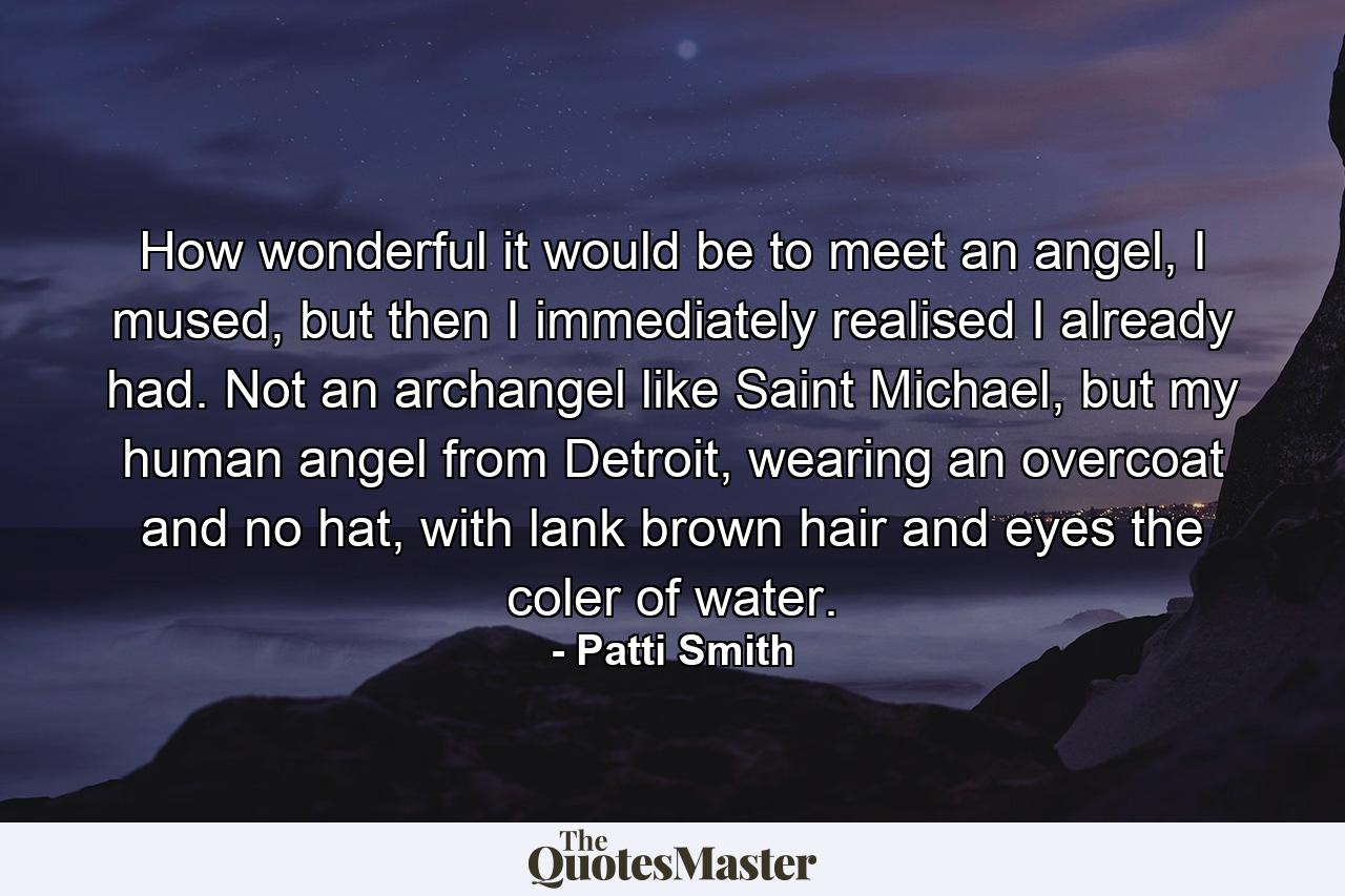 How wonderful it would be to meet an angel, I mused, but then I immediately realised I already had. Not an archangel like Saint Michael, but my human angel from Detroit, wearing an overcoat and no hat, with lank brown hair and eyes the coler of water. - Quote by Patti Smith