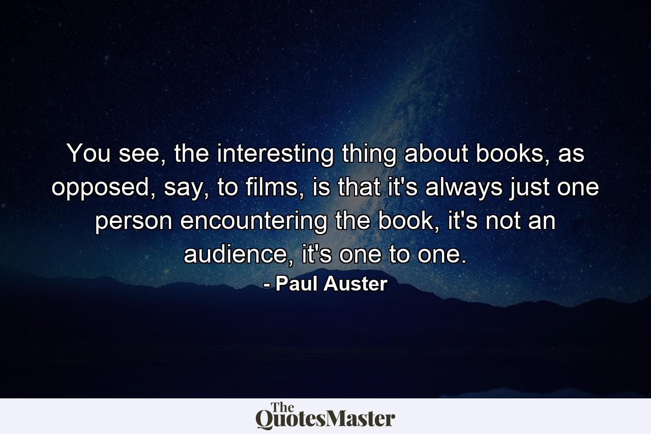 You see, the interesting thing about books, as opposed, say, to films, is that it's always just one person encountering the book, it's not an audience, it's one to one. - Quote by Paul Auster