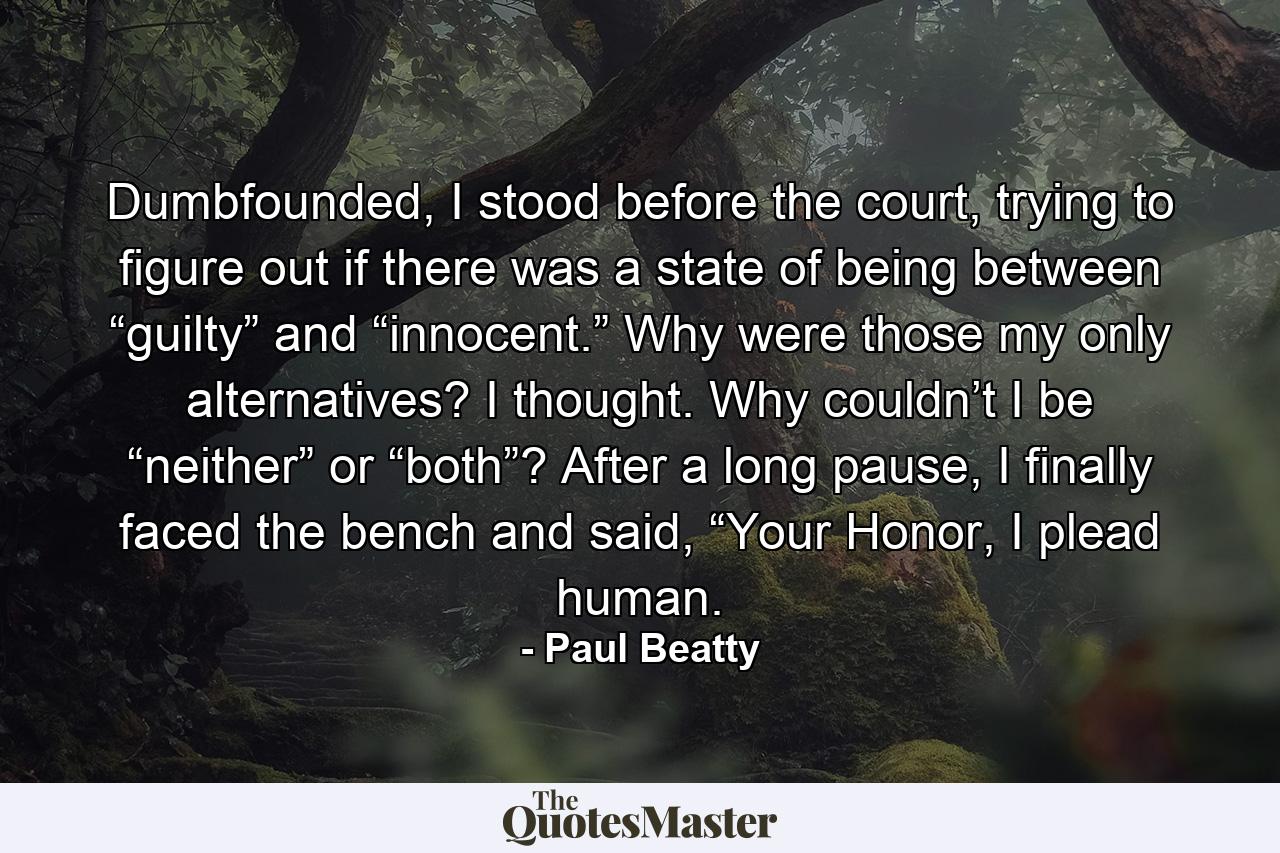 Dumbfounded, I stood before the court, trying to figure out if there was a state of being between “guilty” and “innocent.” Why were those my only alternatives? I thought. Why couldn’t I be “neither” or “both”? After a long pause, I finally faced the bench and said, “Your Honor, I plead human. - Quote by Paul Beatty