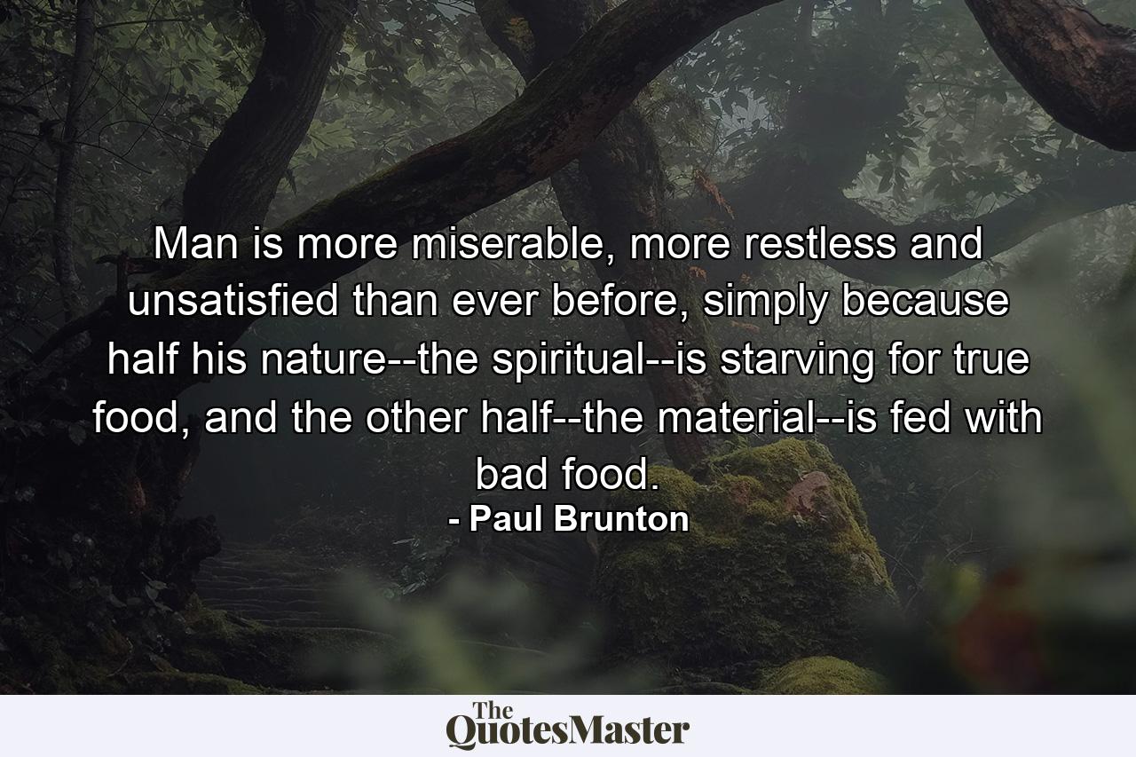 Man is more miserable, more restless and unsatisfied than ever before, simply because half his nature--the spiritual--is starving for true food, and the other half--the material--is fed with bad food. - Quote by Paul Brunton