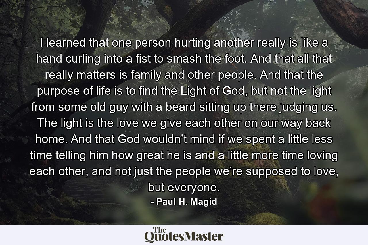 I learned that one person hurting another really is like a hand curling into a fist to smash the foot. And that all that really matters is family and other people. And that the purpose of life is to find the Light of God, but not the light from some old guy with a beard sitting up there judging us. The light is the love we give each other on our way back home. And that God wouldn’t mind if we spent a little less time telling him how great he is and a little more time loving each other, and not just the people we’re supposed to love, but everyone. - Quote by Paul H. Magid