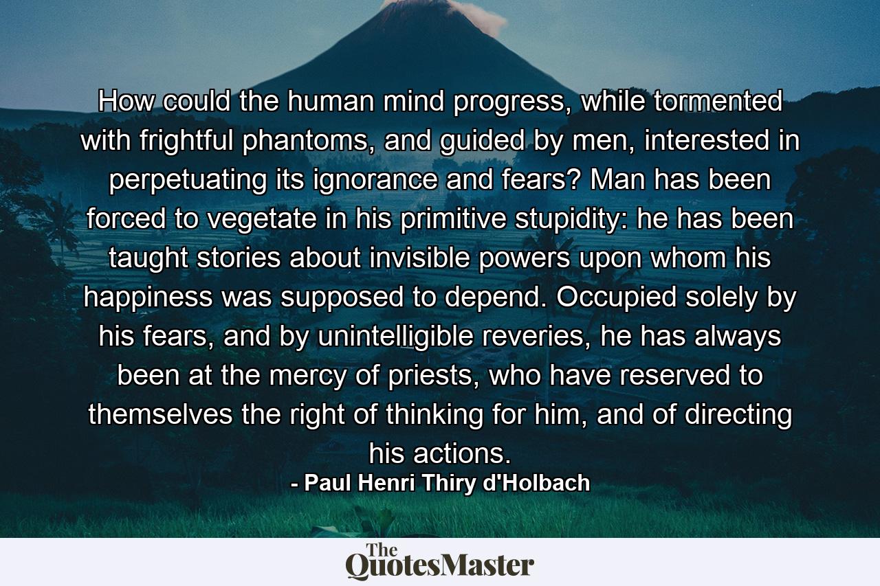 How could the human mind progress, while tormented with frightful phantoms, and guided by men, interested in perpetuating its ignorance and fears? Man has been forced to vegetate in his primitive stupidity: he has been taught stories about invisible powers upon whom his happiness was supposed to depend. Occupied solely by his fears, and by unintelligible reveries, he has always been at the mercy of priests, who have reserved to themselves the right of thinking for him, and of directing his actions. - Quote by Paul Henri Thiry d'Holbach