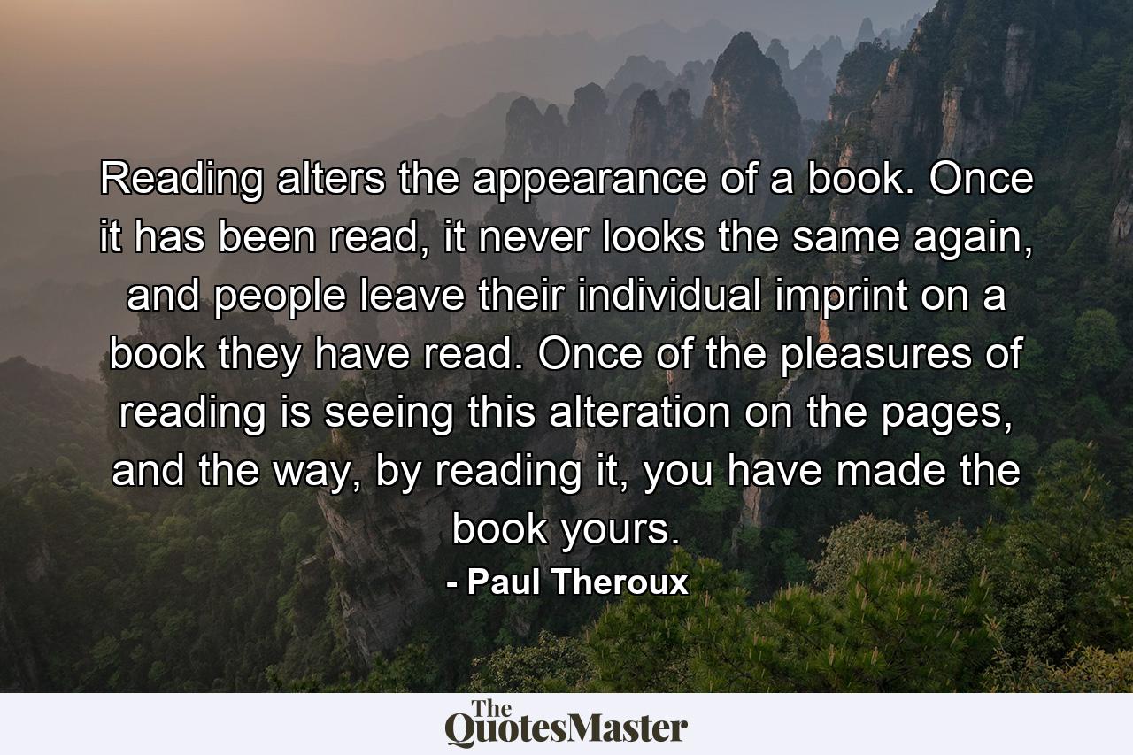 Reading alters the appearance of a book. Once it has been read, it never looks the same again, and people leave their individual imprint on a book they have read. Once of the pleasures of reading is seeing this alteration on the pages, and the way, by reading it, you have made the book yours. - Quote by Paul Theroux