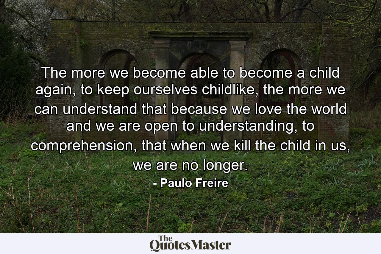 The more we become able to become a child again, to keep ourselves childlike, the more we can understand that because we love the world and we are open to understanding, to comprehension, that when we kill the child in us, we are no longer. - Quote by Paulo Freire