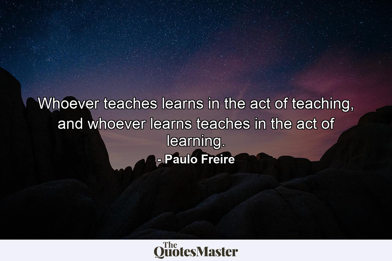 Whoever teaches learns in the act of teaching, and whoever learns teaches in the act of learning. - Quote by Paulo Freire