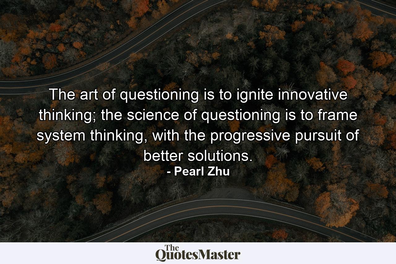 The art of questioning is to ignite innovative thinking; the science of questioning is to frame system thinking, with the progressive pursuit of better solutions. - Quote by Pearl Zhu