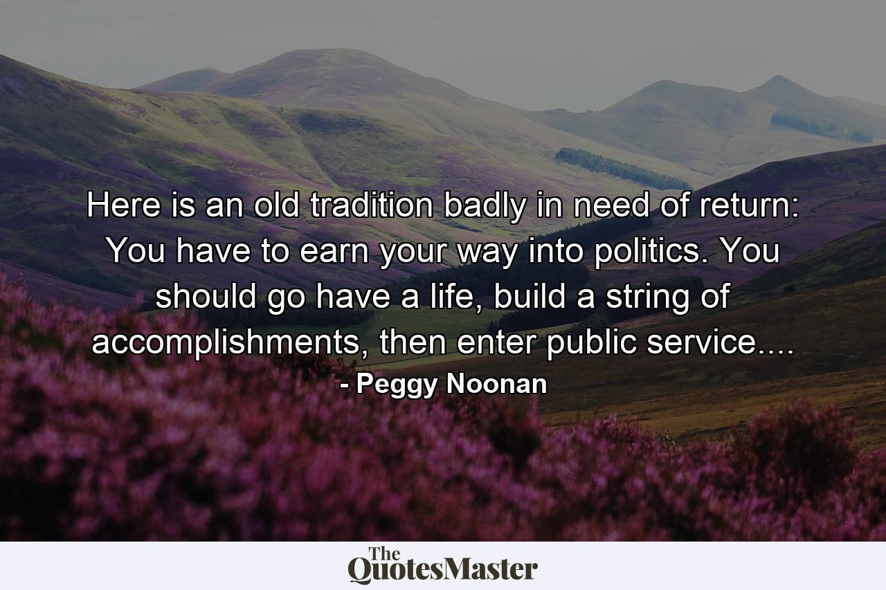 Here is an old tradition badly in need of return: You have to earn your way into politics. You should go have a life, build a string of accomplishments, then enter public service.... - Quote by Peggy Noonan