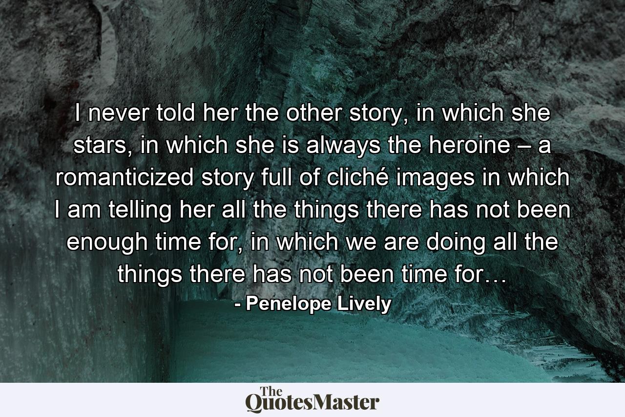 I never told her the other story, in which she stars, in which she is always the heroine – a romanticized story full of cliché images in which I am telling her all the things there has not been enough time for, in which we are doing all the things there has not been time for… - Quote by Penelope Lively