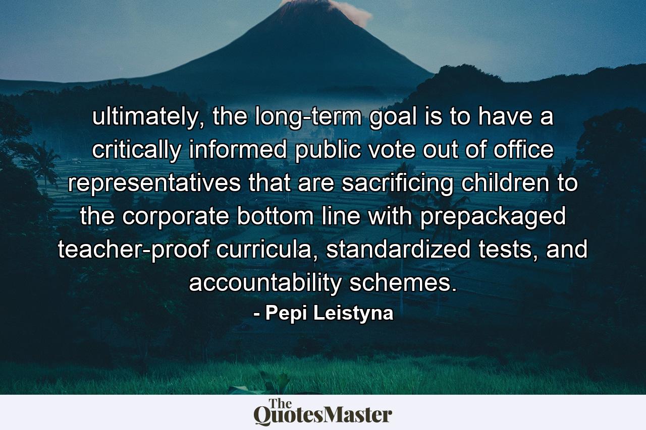 ultimately, the long-term goal is to have a critically informed public vote out of office representatives that are sacrificing children to the corporate bottom line with prepackaged teacher-proof curricula, standardized tests, and accountability schemes. - Quote by Pepi Leistyna